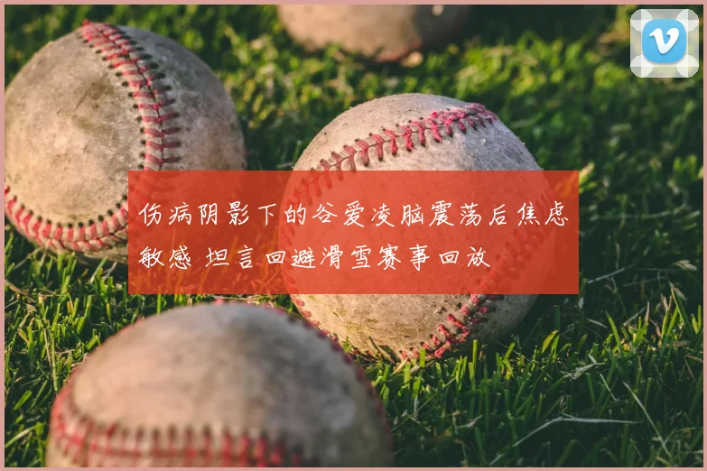 伤病阴影下的谷爱凌脑震荡后焦虑敏感 坦言回避滑雪赛事回放