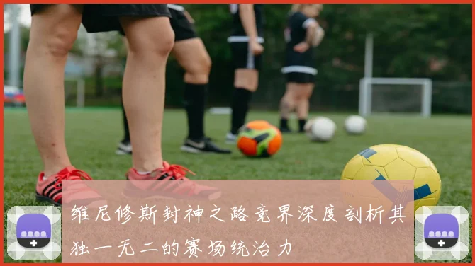 维尼修斯封神之路竞界深度剖析其独一无二的赛场统治力