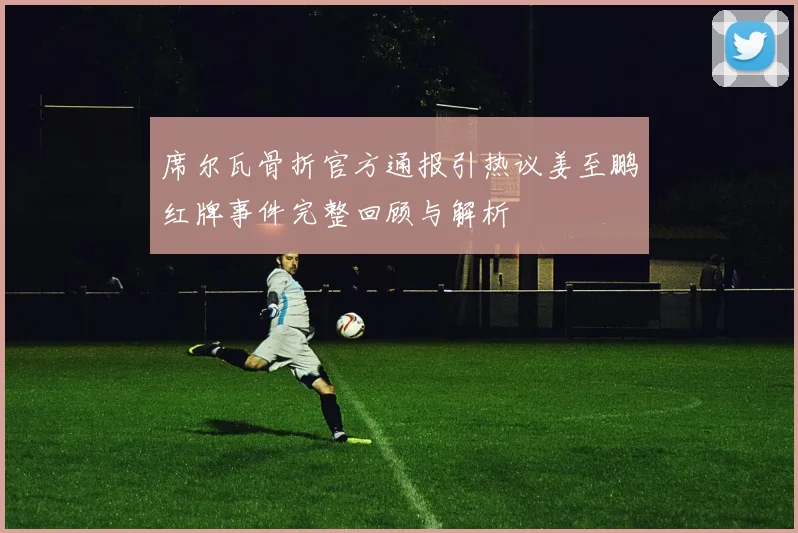 席尔瓦骨折官方通报引热议姜至鹏红牌事件完整回顾与解析