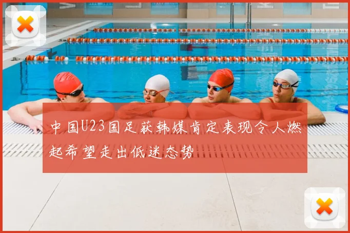 中国U23国足获韩媒肯定表现令人燃起希望走出低迷态势