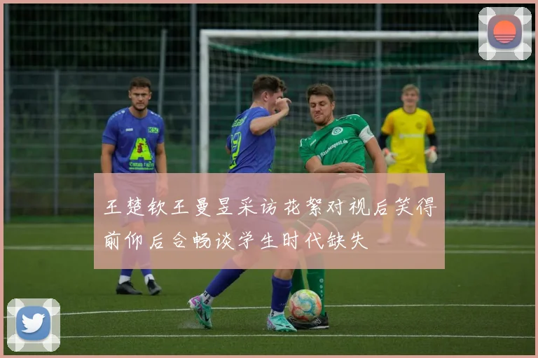 王楚钦王曼昱采访花絮对视后笑得前仰后合畅谈学生时代缺失
