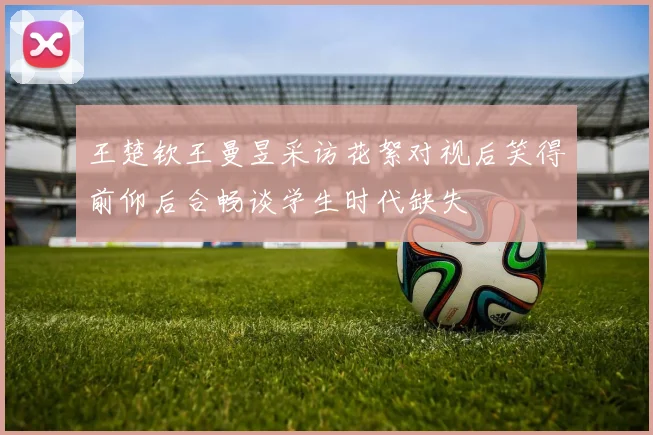 王楚钦王曼昱采访花絮对视后笑得前仰后合畅谈学生时代缺失