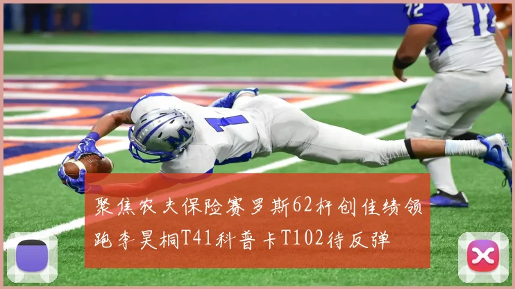 聚焦农夫保险赛罗斯62杆创佳绩领跑李昊桐T41科普卡T102待反弹