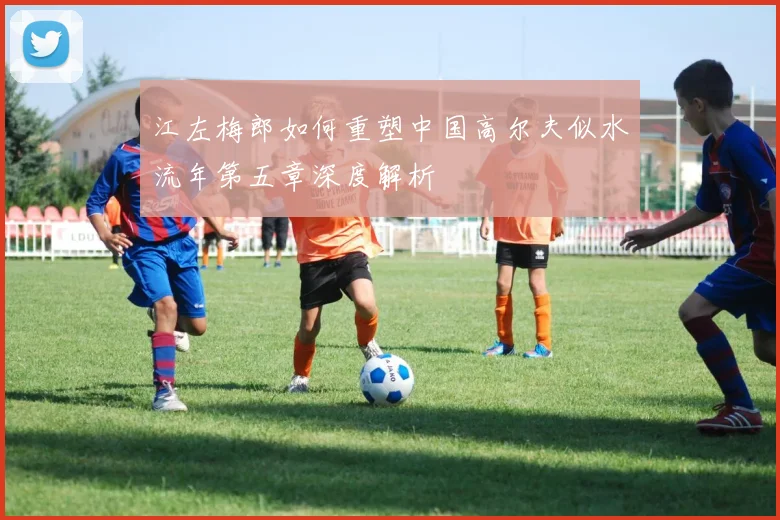 江左梅郎如何重塑中国高尔夫似水流年第五章深度解析