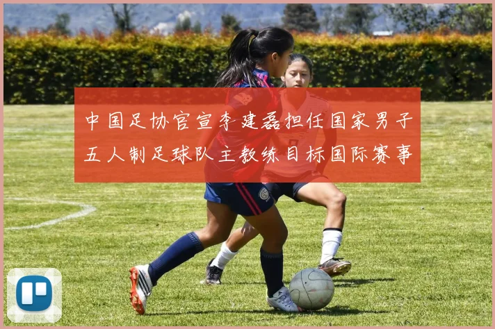 中国足协官宣李建磊担任国家男子五人制足球队主教练目标国际赛事突破