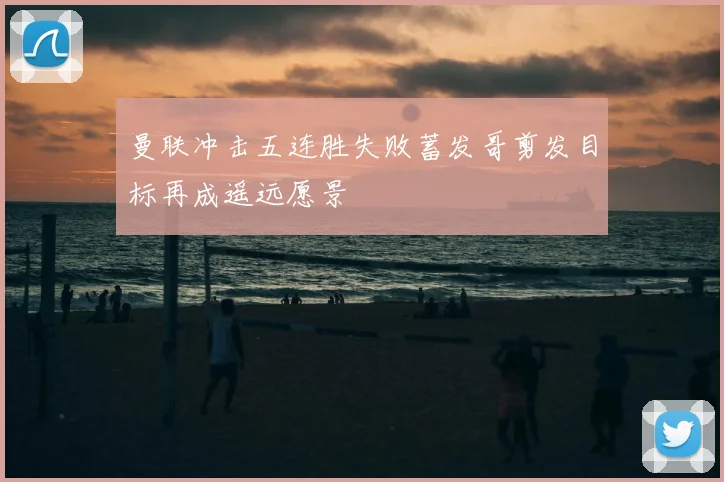 曼联冲击五连胜失败蓄发哥剪发目标再成遥远愿景