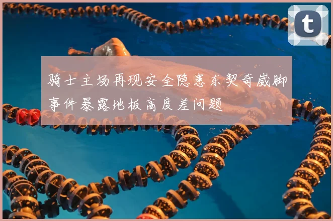 骑士主场再现安全隐患东契奇崴脚事件暴露地板高度差问题