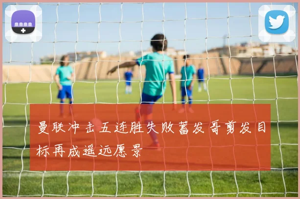 曼联冲击五连胜失败蓄发哥剪发目标再成遥远愿景