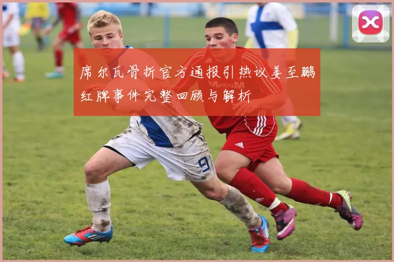 席尔瓦骨折官方通报引热议姜至鹏红牌事件完整回顾与解析