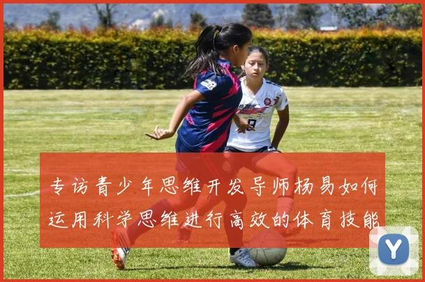 专访青少年思维开发导师杨易如何运用科学思维进行高效的体育技能学习与训练