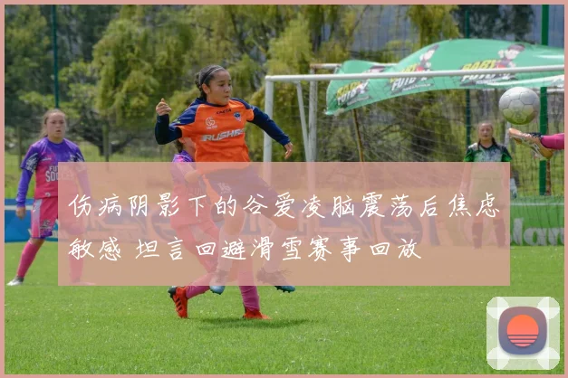 伤病阴影下的谷爱凌脑震荡后焦虑敏感 坦言回避滑雪赛事回放