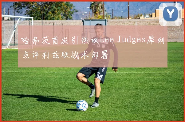 哈弗茨首发引热议Lee Judges犀利点评利兹联战术部署