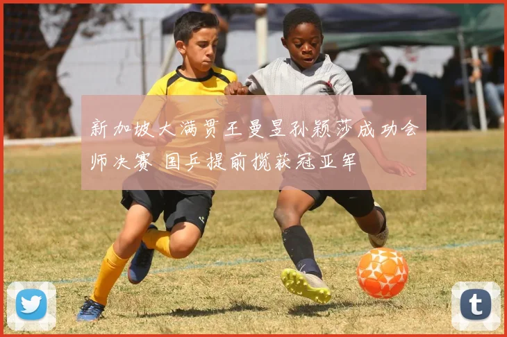 新加坡大满贯王曼昱孙颖莎成功会师决赛 国乒提前揽获冠亚军