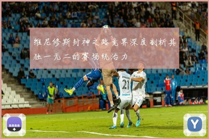 维尼修斯封神之路竞界深度剖析其独一无二的赛场统治力